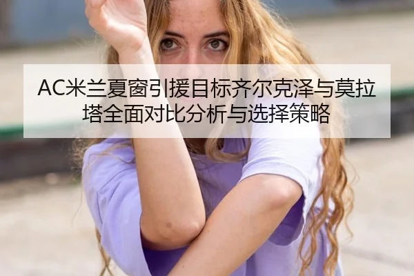 AC米兰夏窗引援目标齐尔克泽与莫拉塔全面对比分析与选择策略