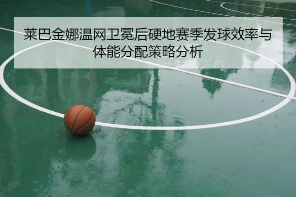 莱巴金娜温网卫冕后硬地赛季发球效率与体能分配策略分析