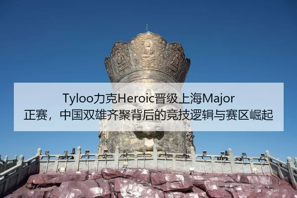 Tyloo力克Heroic晋级上海Major正赛，中国双雄齐聚背后的竞技逻辑与赛区崛起